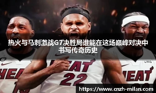 热火与马刺激战G7决胜局谁能在这场巅峰对决中书写传奇历史