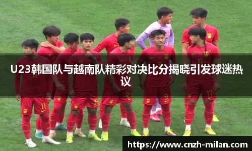 U23韩国队与越南队精彩对决比分揭晓引发球迷热议